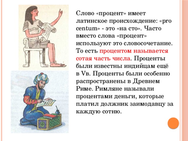 Слово «процент» имеет латинское происхождение: «pro centum» - это «на сто». Часто вместо слова «процент» используют это словосочетание. То есть процентом называется сотая часть числа . Проценты были известны индийцам ещё в Vв. Проценты были особенно распространены в Древнем Риме. Римляне называли процентами деньги, которые платил должник заимодавцу за каждую сотню. 