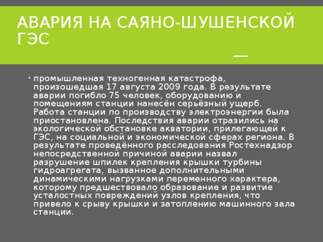 АВАРИЯ НА САЯНО-ШУШЕНСКОЙ ГЭС  — промышленная техногенная катастрофа, произошедшая 17 августа 2009 года. В результате аварии погибло 75 человек, оборудованию и помещениям станции нанесён серьёзный ущерб. Работа станции по производству электроэнергии была приостановлена. Последствия аварии отразились на экологической обстановке акватории, прилегающей к ГЭС, на социальной и экономической сферах региона. В результате проведённого расследования Ростехнадзор непосредственной причиной аварии назвал разрушение шпилек крепления крышки турбины гидроагрегата, вызванное дополнительными динамическими нагрузками переменного характера, которому предшествовало образование и развитие усталостных повреждений узлов крепления, что привело к срыву крышки и затоплению машинного зала станции. 