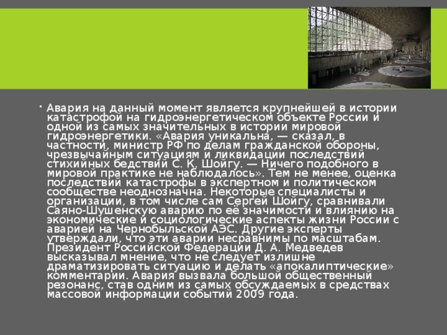 Авария на данный момент является крупнейшей в истории катастрофой на гидроэнергетическом объекте России и одной из самых значительных в истории мировой гидроэнергетики. «Авария уникальна, — сказал, в частности, министр РФ по делам гражданской обороны, чрезвычайным ситуациям и ликвидации последствий стихийных бедствий С. К. Шойгу. — Ничего подобного в мировой практике не наблюдалось». Тем не менее, оценка последствий катастрофы в экспертном и политическом сообществе неоднозначна. Некоторые специалисты и организации, в том числе сам Сергей Шойгу, сравнивали Саяно-Шушенскую аварию по её значимости и влиянию на экономические и социологические аспекты жизни России с аварией на Чернобыльской АЭС. Другие эксперты утверждали, что эти аварии несравнимы по масштабам. Президент Российской Федерации Д. А. Медведев высказывал мнение, что не следует излишне драматизировать ситуацию и делать «апокалиптические» комментарии. Авария вызвала большой общественный резонанс, став одним из самых обсуждаемых в средствах массовой информации событий 2009 года. 
