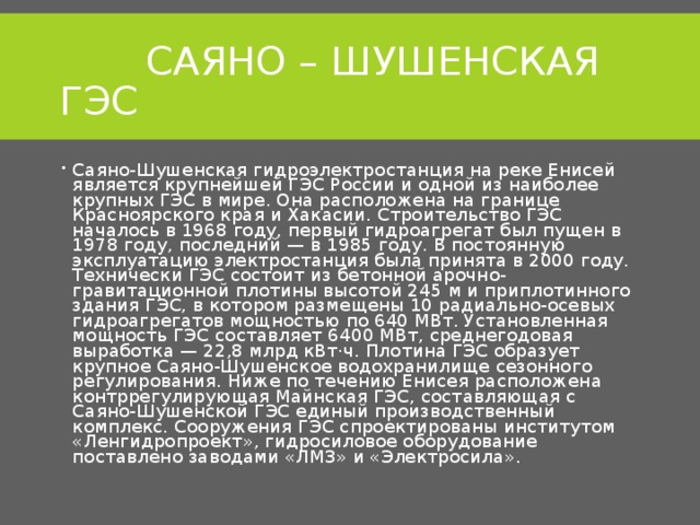  САЯНО – ШУШЕНСКАЯ ГЭС Саяно-Шушенская гидроэлектростанция на реке Енисей является крупнейшей ГЭС России и одной из наиболее крупных ГЭС в мире. Она расположена на границе Красноярского края и Хакасии. Строительство ГЭС началось в 1968 году, первый гидроагрегат был пущен в 1978 году, последний — в 1985 году. В постоянную эксплуатацию электростанция была принята в 2000 году. Технически ГЭС состоит из бетонной арочно-гравитационной плотины высотой 245 м и приплотинного здания ГЭС, в котором размещены 10 радиально-осевых гидроагрегатов мощностью по 640 МВт. Установленная мощность ГЭС составляет 6400 МВт, среднегодовая выработка — 22,8 млрд кВт⋅ч. Плотина ГЭС образует крупное Саяно-Шушенское водохранилище сезонного регулирования. Ниже по течению Енисея расположена контррегулирующая Майнская ГЭС, составляющая с Саяно-Шушенской ГЭС единый производственный комплекс. Сооружения ГЭС спроектированы институтом «Ленгидропроект», гидросиловое оборудование поставлено заводами «ЛМЗ» и «Электросила».  