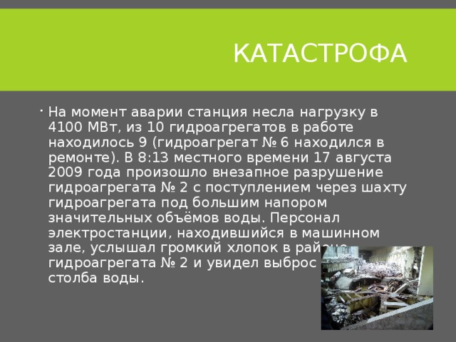  КАТАСТРОФА На момент аварии станция несла нагрузку в 4100 МВт, из 10 гидроагрегатов в работе находилось 9 (гидроагрегат № 6 находился в ремонте). В 8:13 местного времени 17 августа 2009 года произошло внезапное разрушение гидроагрегата № 2 с поступлением через шахту гидроагрегата под большим напором значительных объёмов воды. Персонал электростанции, находившийся в машинном зале, услышал громкий хлопок в районе гидроагрегата № 2 и увидел выброс мощного столба воды. 