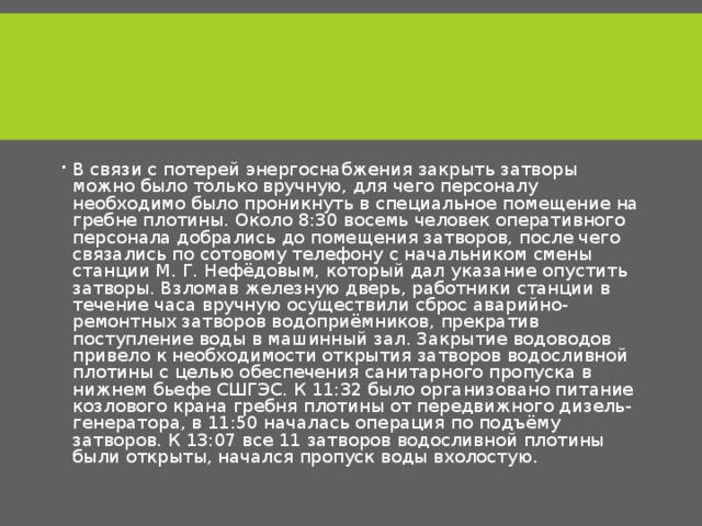 В связи с потерей энергоснабжения закрыть затворы можно было только вручную, для чего персоналу необходимо было проникнуть в специальное помещение на гребне плотины. Около 8:30 восемь человек оперативного персонала добрались до помещения затворов, после чего связались по сотовому телефону с начальником смены станции М. Г. Нефёдовым, который дал указание опустить затворы. Взломав железную дверь, работники станции в течение часа вручную осуществили сброс аварийно-ремонтных затворов водоприёмников, прекратив поступление воды в машинный зал. Закрытие водоводов привело к необходимости открытия затворов водосливной плотины с целью обеспечения санитарного пропуска в нижнем бьефе СШГЭС. К 11:32 было организовано питание козлового крана гребня плотины от передвижного дизель-генератора, в 11:50 началась операция по подъёму затворов. К 13:07 все 11 затворов водосливной плотины были открыты, начался пропуск воды вхолостую. 