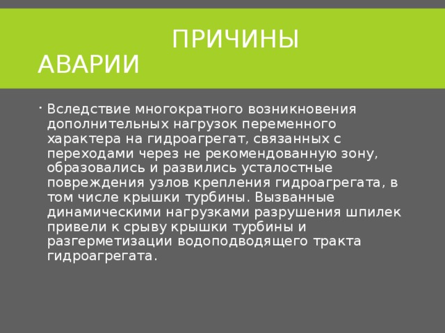  ПРИЧИНЫ АВАРИИ Вследствие многократного возникновения дополнительных нагрузок переменного характера на гидроагрегат, связанных с переходами через не рекомендованную зону, образовались и развились усталостные повреждения узлов крепления гидроагрегата, в том числе крышки турбины. Вызванные динамическими нагрузками разрушения шпилек привели к срыву крышки турбины и разгерметизации водоподводящего тракта гидроагрегата. 