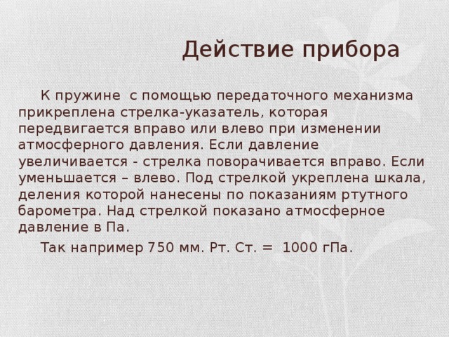  Действие прибора  К пружине с помощью передаточного механизма прикреплена стрелка-указатель, которая передвигается вправо или влево при изменении атмосферного давления. Если давление увеличивается - стрелка поворачивается вправо. Если уменьшается – влево. Под стрелкой укреплена шкала, деления которой нанесены по показаниям ртутного барометра. Над стрелкой показано атмосферное давление в Па.  Так например 750 мм. Рт. Ст. = 1000 гПа. 