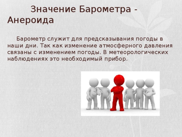  Значение Барометра - Анероида  Барометр служит для предсказывания погоды в наши дни. Так как изменение атмосферного давления связаны с изменением погоды. В метеорологических наблюдениях это необходимый прибор. 