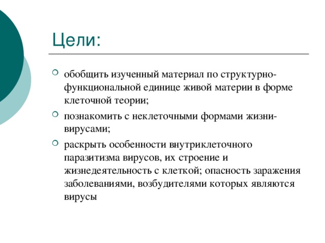 Цели: обобщить изученный материал по структурно-функциональной единице живой материи в форме клеточной теории; познакомить с неклеточными формами жизни-вирусами; раскрыть особенности внутриклеточного паразитизма вирусов, их строение и жизнедеятельность с клеткой; опасность заражения заболеваниями, возбудителями которых являются вирусы 