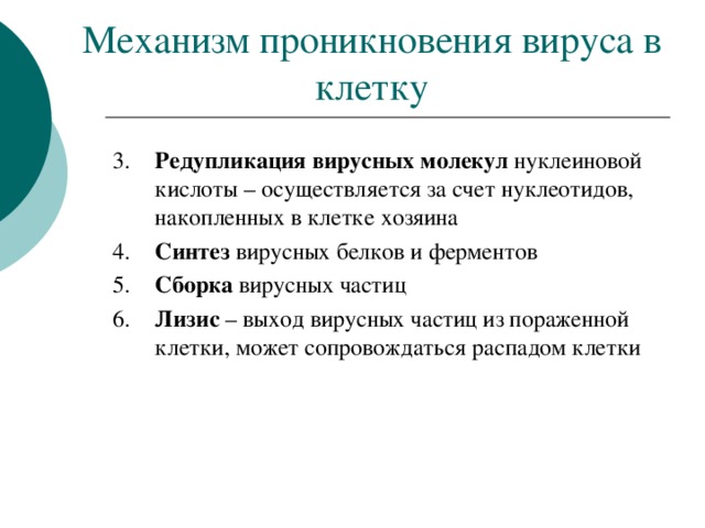 Механизм проникновения вируса в клетку 3.   Редупликация вирусных молекул нуклеиновой кислоты – осуществляется за счет нуклеотидов, накопленных в клетке хозяина 4.  Синтез вирусных белков и ферментов 5.   Сборка вирусных частиц 6.   Лизис – выход вирусных частиц из пораженной клетки, может сопровождаться распадом клетки 