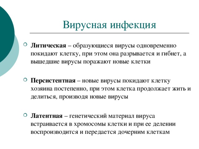 Вирусная инфекция Литическая – образующиеся вирусы одновременно покидают клетку, при этом она разрывается и гибнет, а вышедшие вирусы поражают новые клетки  Персистентная – новые вирусы покидают клетку хозяина постепенно, при этом клетка продолжает жить и делиться, производя новые вирусы  Латентная – генетический материал вируса встраивается в хромосомы клетки и при ее делении воспроизводится и передается дочерним клеткам 