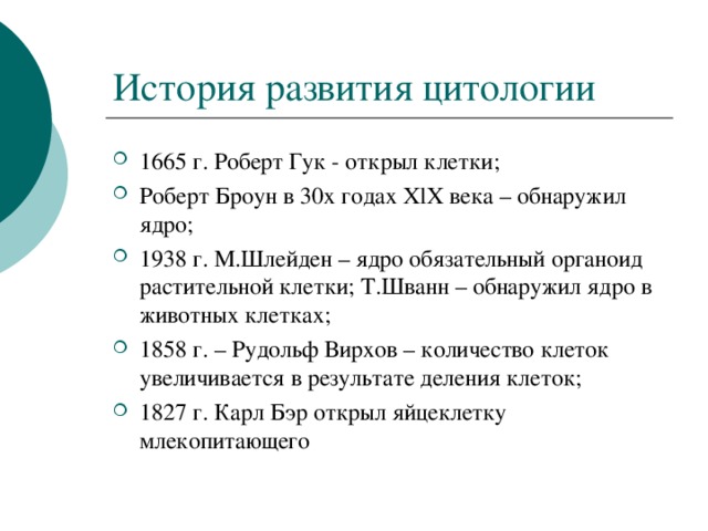 История развития цитологии 1665 г. Роберт Гук - открыл клетки; Роберт Броун в 30х годах XlX века – обнаружил ядро; 1938 г. М.Шлейден – ядро обязательный органоид растительной клетки; Т.Шванн – обнаружил ядро в животных клетках; 1858 г. – Рудольф Вирхов – количество клеток увеличивается в результате деления клеток; 1827 г. Карл Бэр открыл яйцеклетку млекопитающего  