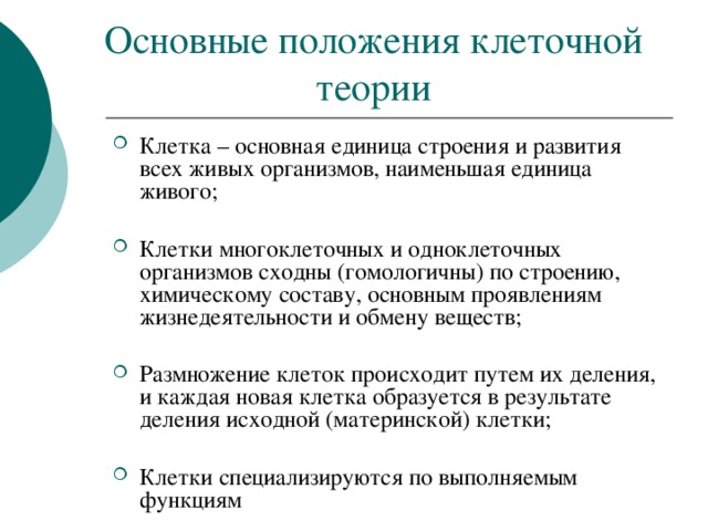 Основные положения клеточной теории Клетка – основная единица строения и развития всех живых организмов, наименьшая единица живого;  Клетки многоклеточных и одноклеточных организмов сходны (гомологичны) по строению, химическому составу, основным проявлениям жизнедеятельности и обмену веществ;  Размножение клеток происходит путем их деления, и каждая новая клетка образуется в результате деления исходной (материнской) клетки;  Клетки специализируются по выполняемым функциям 