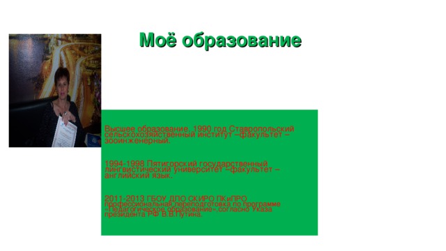 Моё образование Высшее образование. 1990 год Ставропольский сельскохозяйственный институт –факультет –зооинженерный. 1994-1998 Пятигорский государственный лингвистический университет –факультет –английский язык. 2011-2013 ГБОУ ДПО СКИРО ПКиПРО профессиональная переподготовка по программе «Педагогическое образование»,согласно Указа президента РФ В.В.Путина. 