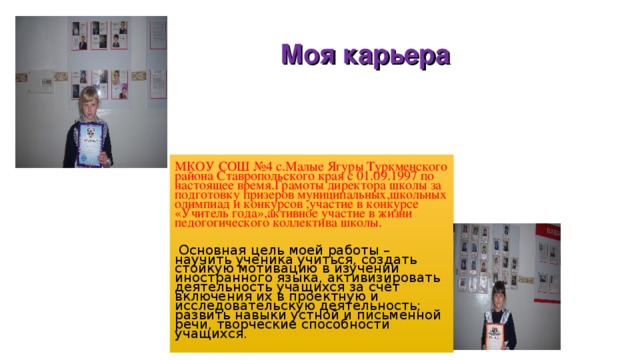 Моя карьера МКОУ СОШ №4 с.Малые Ягуры Туркменского района Ставропольского края с 01.09.1997 по настоящее время.Грамоты директора школы за подготовку призеров муниципальных,школьных олимпиад и конкурсов ,участие в конкурсе «Учитель года»,активное участие в жизни педогогического коллектива школы.  Основная цель моей работы – научить ученика учиться, создать стойкую мотивацию в изучении иностранного языка, активизировать деятельность учащихся за счёт включения их в проектную и исследовательскую деятельность; развить навыки устной и письменной речи, творческие способности учащихся. 