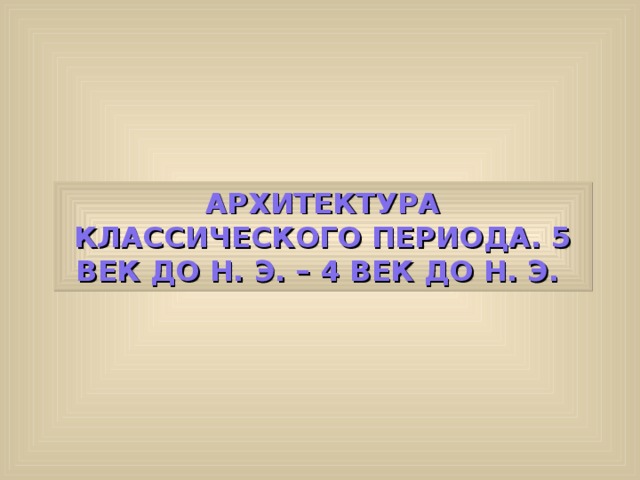 АРХИТЕКТУРА КЛАССИЧЕСКОГО ПЕРИОДА. 5 ВЕК ДО Н. Э. – 4 ВЕК ДО Н. Э. 