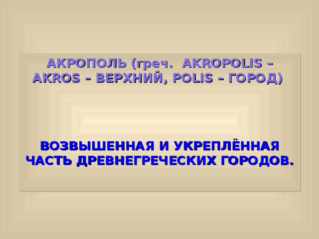 АКРОПОЛЬ (греч. AKROPOLIS – AKROS – ВЕРХНИЙ, POLIS – ГОРОД)   ВОЗВЫШЕННАЯ И УКРЕПЛЁННАЯ ЧАСТЬ ДРЕВНЕГРЕЧЕСКИХ ГОРОДОВ.  