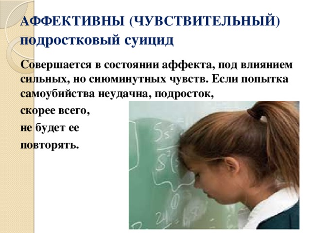 АФФЕКТИВНЫ  (ЧУВСТВИТЕЛЬНЫЙ) подростковый суицид Совершается в состоянии аффекта, под влиянием сильных, но сиюминутных чувств. Если попытка самоубийства неудачна, подросток, скорее всего, не будет ее повторять. 