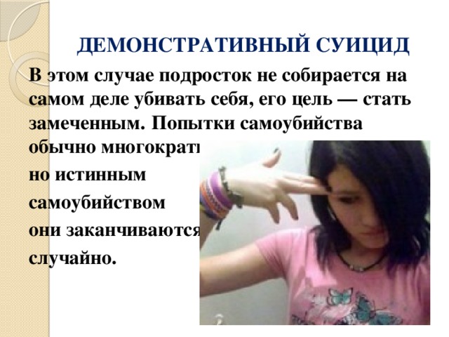 ДЕМОНСТРАТИВНЫЙ СУИЦИД   В этом случае подросток не собирается на самом деле убивать себя, его цель — стать замеченным.  Попытки самоубийства обычно многократные, но истинным самоубийством они заканчиваются случайно. 