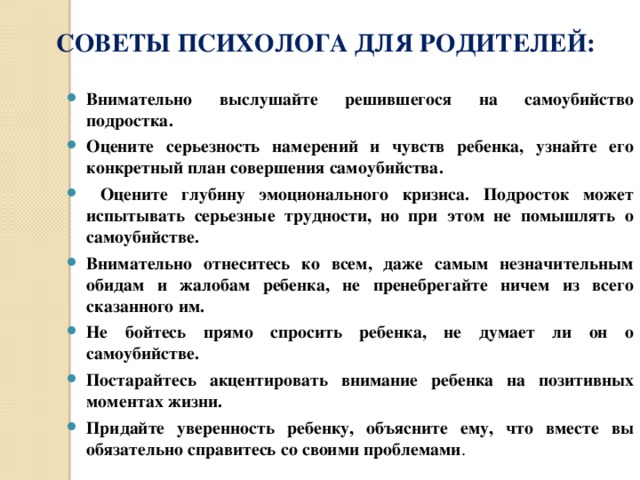 СОВЕТЫ ПСИХОЛОГА ДЛЯ РОДИТЕЛЕЙ: Внимательно выслушайте решившегося на самоубийство подростка. Оцените серьезность намерений и чувств ребенка, узнайте его конкретный план совершения самоубийства.  Оцените глубину эмоционального кризиса. Подросток может испытывать серьезные трудности, но при этом не помышлять о самоубийстве. Внимательно отнеситесь ко всем, даже самым незначительным обидам и жалобам ребенка, не пренебрегайте ничем из всего сказанного им. Не бойтесь прямо спросить ребенка, не думает ли он о самоубийстве. Постарайтесь акцентировать внимание ребенка на позитивных моментах жизни. Придайте уверенность ребенку, объясните ему, что вместе вы обязательно справитесь со своими проблемами .  