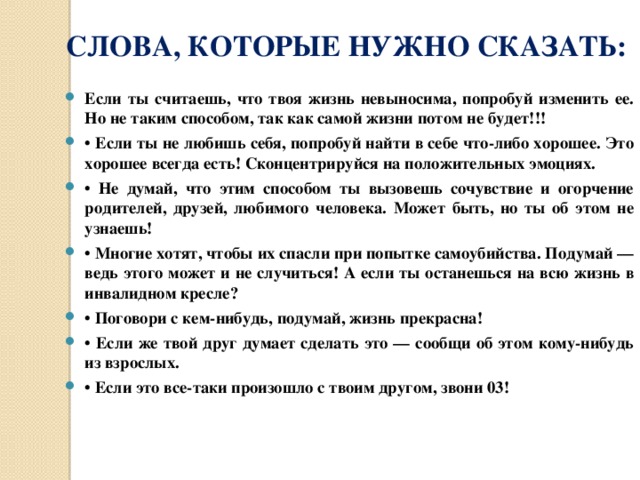 СЛОВА, КОТОРЫЕ НУЖНО СКАЗАТЬ: Если ты считаешь, что твоя жизнь невыносима, попробуй изменить ее. Но не таким способом, так как самой жизни потом не будет!!! • Если ты не любишь себя, попробуй найти в себе что-либо хорошее. Это хорошее всегда есть! Сконцентрируйся на положительных эмоциях. • Не думай, что этим способом ты вызовешь сочувствие и огорчение родителей, друзей, любимого человека. Может быть, но ты об этом не узнаешь! • Многие хотят, чтобы их спасли при попытке самоубийства. Подумай — ведь этого может и не случиться! А если ты останешься на всю жизнь в инвалидном кресле? • Поговори с кем-нибудь, подумай, жизнь прекрасна! • Если же твой друг думает сделать это — сообщи об этом кому-нибудь из взрослых. • Если это все-таки произошло с твоим другом, звони 03! 