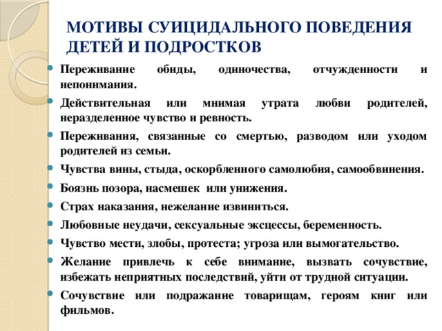 МОТИВЫ СУИЦИДАЛЬНОГО ПОВЕДЕНИЯ  ДЕТЕЙ И ПОДРОСТКОВ Переживание обиды, одиночества, отчужденности и непонимания. Действительная или мнимая утрата любви родителей, неразделенное чувство и ревность. Переживания, связанные со смертью, разводом или уходом родителей из семьи. Чувства вины, стыда, оскорбленного самолюбия, самообвинения. Боязнь позора, насмешек или унижения. Страх наказания, нежелание извиниться. Любовные неудачи, сексуальные эксцессы, беременность. Чувство мести, злобы, протеста; угроза или вымогательство. Желание привлечь к себе внимание, вызвать сочувствие, избежать неприятных последствий, уйти от трудной ситуации. Сочувствие или подражание товарищам, героям книг или фильмов. 