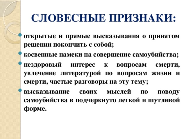 СЛОВЕСНЫЕ ПРИЗНАКИ: открытые и прямые высказывания о принятом решении покончить с собой; косвенные намеки на совершение самоубийства; нездоровый интерес к вопросам смерти, увлечение литературой по вопросам жизни и смерти, частые разговоры на эту тему; высказывание своих мыслей по поводу самоубийства в подчеркнуто легкой и шутливой форме. 
