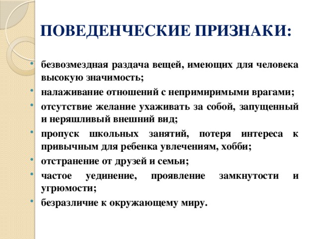 ПОВЕДЕНЧЕСКИЕ ПРИЗНАКИ: безвозмездная раздача вещей, имеющих для человека высокую значимость; налаживание отношений с непримиримыми врагами; отсутствие желание ухаживать за собой, запущенный и неряшливый внешний вид; пропуск школьных занятий, потеря интереса к привычным для ребен­ка увлечениям, хобби; отстранение от друзей и семьи; частое уединение, проявление замкнутости и угрюмости; безразличие к окружающему миру. 