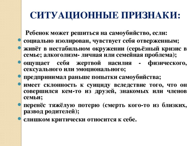  СИТУАЦИОННЫЕ ПРИЗНАКИ:  Ребенок может решиться на самоубийство, если: социально изолирован, чувствует себя отверженным; живёт в нестабильном окружении (серьёзный кризис в семье; алкоголизм- личная или семейная проблема); ощущает себя жертвой насилия - физического, сексуального или эмоционального; предпринимал раньше попытки самоубийства; имеет склонность к суициду вследствие того, что он совершился кем-то из друзей, знакомых или членов семьи; перенёс тяжёлую потерю (смерть кого-то из близких, развод родителей); слишком критически относится к себе. 