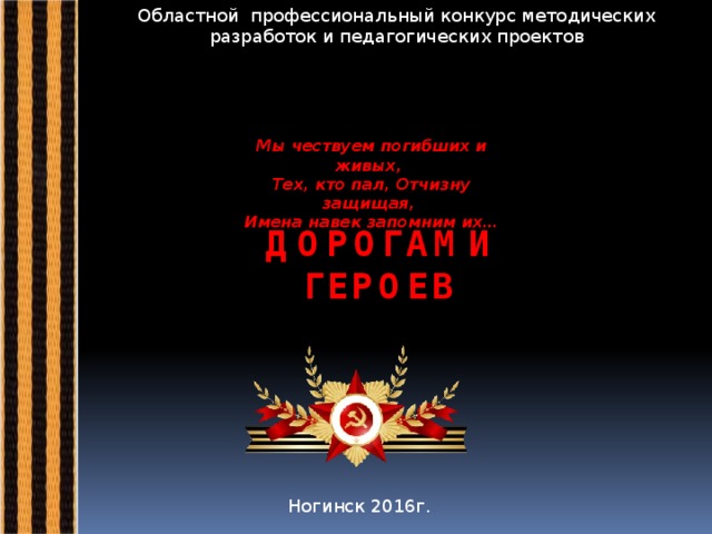 Областной профессиональный конкурс методических разработок и педагогических проектов Мы чествуем погибших и живых,   Тех, кто пал, Отчизну защищая,   Имена навек запомним их… ДОРОГАМИ ГЕРОЕВ Ногинск 2016г.  