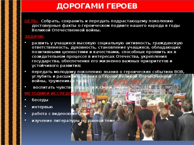 ДОРОГАМИ ГЕРОЕВ ЦЕЛЬ: Собрать, сохранить и передать подрастающему поколению достоверные факты о героическом подвиге нашего народа в годы Великой Отечественной войны. ЗАДАЧИ: развить у учащихся высокую социальную активность, гражданскую ответственность, духовность, становление учащихся, обладающих позитивными ценностями и качествами, способных проявить их в созидательном процессе в интересах Отечества, укрепления государства, обеспечения его жизненно важных приоритетов и устойчивого развития; передать молодому поколению знания о героических событиях ВОВ, углубить и расширить знания о Героях Великой Отечественной войны, тружениках тыла;  воспитать чувство гордости к своей Родине. МЕТОДИКИ ИССЛЕДОВАНИЯ: беседы интервью работа с видеосюжетами изучение литературы по данной теме  