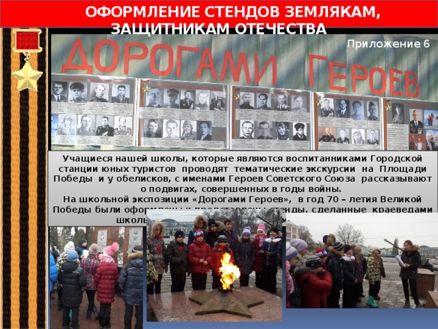  ОФОРМЛЕНИЕ СТЕНДОВ ЗЕМЛЯКАМ, ЗАЩИТНИКАМ ОТЕЧЕСТВА Приложение 6 Учащиеся нашей школы, которые являются воспитанниками Городской станции юных туристов проводят тематические экскурсии на Площади Победы и у обелисков, с именами Героев Советского Союза рассказывают о подвигах, совершенных в годы войны. На школьной экспозиции «Дорогами Героев», в год 70 – летия Великой Победы были оформлены и представлены стенды, сделанные краеведами школы и посвящённые нашим землякам - Героям. 