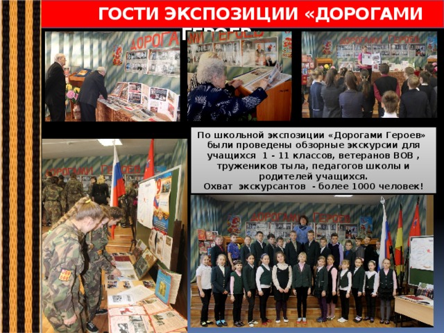 ГОСТИ ЭКСПОЗИЦИИ «ДОРОГАМИ ГЕРОЕВ» По школьной экспозиции «Дорогами Героев» были проведены обзорные экскурсии для учащихся 1 - 11 классов, ветеранов ВОВ , тружеников тыла, педагогов школы и родителей учащихся. Охват экскурсантов - более 1000 человек! 