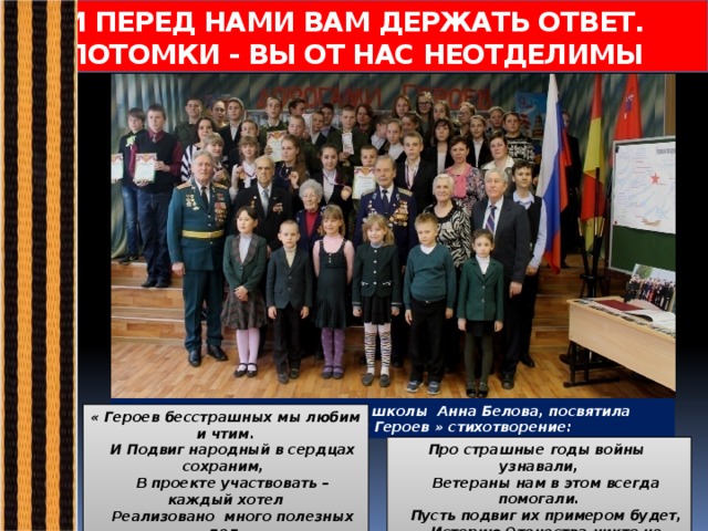 И ПЕРЕД НАМИ ВАМ ДЕРЖАТЬ ОТВЕТ.  ПОТОМКИ - ВЫ ОТ НАС НЕОТДЕЛИМЫ  Ученица 5б класса нашей школы Анна Белова, посвятила проекту «Дорогами Героев » стихотворение: « Героев бесстрашных мы любим и чтим.  И Подвиг народный в сердцах сохраним,   В проекте участвовать – каждый хотел  Реализовано много полезных дел. Про страшные годы войны узнавали,   Ветераны нам в этом всегда помогали.   Пусть подвиг их примером будет,   Историю Отечества никто не забудет!» 
