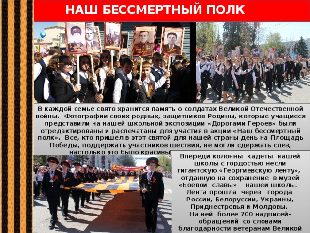 НАШ БЕССМЕРТНЫЙ ПОЛК В каждой семье свято хранится память о солдатах Великой Отечественной войны. Фотографии своих родных, защитников Родины, которые учащиеся представили на нашей школьной экспозиции «Дорогами Героев» были отредактированы и распечатаны для участия в акции «Наш бессмертный полк». Все, кто пришел в этот святой для нашей страны день на Площадь Победы, поддержать участников шествия, не могли сдержать слез, настолько это было красивым и трогательным событием.  Впереди колонны кадеты нашей школы с гордостью несли гигантскую «Георгиевскую ленту», отданную на сохранение в музей «Боевой славы» нашей школы. Лента прошла через города России, Белоруссии, Украины, Приднестровья и Молдовы. На ней более 700 надписей-обращений со словами благодарности ветеранам Великой Отечественной войны. 