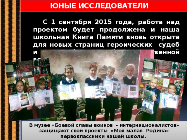  ЮНЫЕ ИССЛЕДОВАТЕЛИ  С 1 сентября 2015 года, работа над проектом будет продолжена и наша школьная Книга Памяти вновь открыта для новых страниц героических судеб и историй Великой Отечественной войны…  В музее «Боевой славы воинов - интернационалистов» защищают свои проекты «Моя малая Родина» первоклассники нашей школы. В добрый путь, ребята!!! 