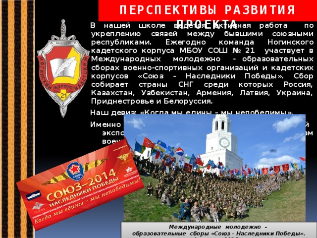 ПЕРСПЕКТИВЫ РАЗВИТИЯ ПРОЕКТА В нашей школе ведётся активная работа по укреплению связей между бывшими союзными республиками. Ежегодно команда Ногинского кадетского корпуса МБОУ СОШ № 21 участвует в Международных молодежно - образовательных сборах военно-спортивных организаций и кадетских корпусов «Союз – Наследники Победы». Сбор собирает страны СНГ среди которых Россия, Казахстан, Узбекистан, Армения, Латвия, Украина, Приднестровье и Белоруссия. Наш девиз: «Когда мы едины – мы непобедимы». Именно этот девиз станет названием нашей новой экспозиции, посвящённой памятным датам военной истории.   Международные молодежно - образовательные сборы «Союз – Наследники Победы». Армения, 2015 г. 