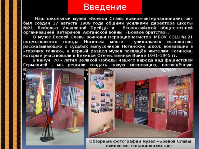 Введение  Наш школьный музей «Боевой Славы воинов-интернационалистов» был создан 17 августа 1989 года общими усилиями директора школы №21 Любовью Ивановной Брейдо и Всероссийской общественной организацией ветеранов Афганской войны «Боевое братство».  В музее Боевой Славы воинов-интернационалистов  МБОУ СОШ № 21 подмосковного города Ногинска много уникальных экспонатов, рассказывающих о судьбах выпускников Ногинских школ, воевавших в «горячих точках», а первый раздел музея посвящён жителям Ногинска, которые участвовали в Великой Отечественной Войне 1941-1945 гг.  В канун 70 – летия Великой Победы нашего народа над фашистской Германией , мы решили создать новую экспозицию, посвящённую Великой Отечественной войне «Дорогами героев». Работа над экспозицией началась с сентября 2014 года, а приняла первых посетителей в апреле 2015 года.   Обзорные фотографии музея «Боевой Славы воинов-интернационалистов» 
