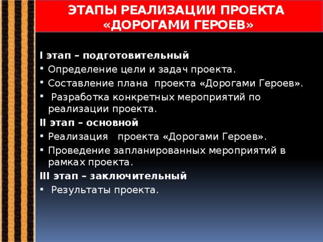 ЭТАПЫ РЕАЛИЗАЦИИ ПРОЕКТА  «ДОРОГАМИ ГЕРОЕВ» I этап – подготовительный Определение цели и задач проекта. Составление плана проекта «Дорогами Героев».  Разработка конкретных мероприятий по реализации проекта. II этап – основной Реализация проекта «Дорогами Героев». Проведение запланированных мероприятий в рамках проекта. III этап – заключительный  Результаты проекта. 