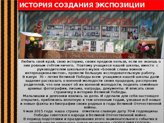 ИСТОРИЯ СОЗДАНИЯ ЭКСПОЗИЦИИ Любить свой край, свою историю, своих предков нельзя, если не знаешь о них ровным счётом ничего. Поэтому учащиеся нашей школы, вместе с руководителем школьного музея «Боевой славы воинов - интернационалистов», провели большую исследовательскую работу. В канун 70 – летия Великой Победы всем учащимся нашей школы дали задание рассказать о военной молодости своих прадедов, расспросив родителей, что они знают об их военной молодости, поднять семейные архивы: фотографии, письма, награды, документы. И вписать свою страничку в историю Великой Победы. Мальчишки и девчонки взялись за дело. И сделали для себя настоящее открытие, приблизясь вплотную к тем огненным годам, узнавая всё новые и новые факты из биографии своих родных в годы Великой Отечественной войны. 9 мая 2015 года наша страна отметила славную дату 70-й годовщины Победы советского народа в Великой Отечественной войне. В период подготовки и празднования этого знаменательного события в нашей школе открылась новая экспозиция «ДОРОГАМИ ГЕРОЕВ». 