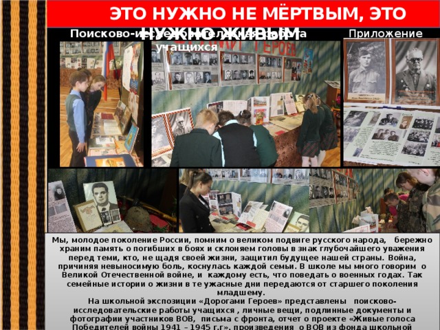  ЭТО НУЖНО НЕ МЁРТВЫМ, ЭТО НУЖНО ЖИВЫМ Приложение 2,3 Поисково-исследовательская работа учащихся Мы, молодое поколение России, помним о великом подвиге русского народа, бережно храним память о погибших в боях и склоняем головы в знак глубочайшего уважения перед теми, кто, не щадя своей жизни, защитил будущее нашей страны. Война, причиняя невыносимую боль, коснулась каждой семьи. В школе мы много говорим  о Великой Отечественной войне, и каждому есть, что поведать о военных годах. Так семейные истории о жизни в те ужасные дни передаются от старшего поколения младшему. На школьной экспозиции «Дорогами Героев» представлены поисково-исследовательские работы учащихся , личные вещи, подлинные документы и фотографии участников ВОВ, письма с фронта, отчет о проекте «Живые голоса Победителей войны 1941 – 1945 г.г», произведения о ВОВ из фонда школьной библиотеки, стенды Героям Советского Союза Богородского края.  