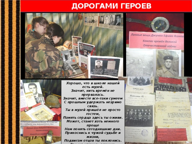  ДОРОГАМИ ГЕРОЕВ Хорошо, что в школе нашей есть музей. Значит, нить времён не прервалась. Значит, вместе все-таки сумеем С прошлым удержать незримо связь. Ты в музей пришёл не просто гостем, Память сердца здесь ты оживи. Может, станет хоть немного проще Нам понять сегодняшние дни. Прикоснись к чужой судьбе и жизни, Подвигам отцов ты поклонись. Так же научись служить Отчизне, Проживи достойно свою жизнь! Пусть в музей тропа не зарастает, Пусть мужает наша детвора, Пусть быстрее каждый осознает: Завтра вырастает из вчера. 