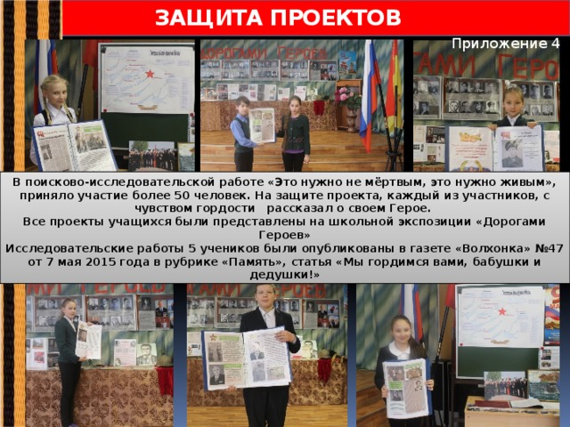 ЗАЩИТА ПРОЕКТОВ Приложение 4 В поисково-исследовательской работе «Это нужно не мёртвым, это нужно живым», приняло участие более 50 человек. На защите проекта, каждый из участников, с чувством гордости рассказал о своем Герое. Все проекты учащихся были представлены на школьной экспозиции «Дорогами Героев» Исследовательские работы 5 учеников были опубликованы в газете «Волхонка» №47 от 7 мая 2015 года в рубрике «Память», статья «Мы гордимся вами, бабушки и дедушки!»  