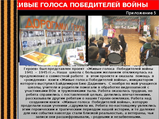 ЖИВЫЕ ГОЛОСА ПОБЕДИТЕЛЕЙ ВОЙНЫ Приложение 5 С величайшей гордостью на нашей школьной экспозиции «Дорогами Героев» был представлен проект «Живые голоса Победителей войны 1941 - 1945 гг.». Наша школа с большим желанием откликнулась на предложение о совместной работе в этом проекте и оказала помощь в «рождении» книги «Живые голоса Победителей войны», инициатором которого выступил Байдемиров Бию Дадиевич. С ноября по май учащиеся школы, учителя и родители помогали в обработке видеозаписей с участниками ВОв и тружениками тыла. Работа оказалась трудная, но ребята справились с поставленной целью, делились впечатлениями, рассказывали другим ребятам о наших Героях-земляках. Работа над созданием книги «Живые голоса Победителей войны», которую проделали наши ученики ,сдружила их. Ребята по-настоящему увлеклись этим героическим и трагическим периодом нашей истории, и те далекие для них события навсегда стали близкой реальностью, а ветераны, чьи записи они расшифровывали, - родными и незабвенными.   
