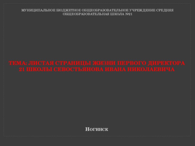 МУНИЦИПАЛЬНОЕ БЮДЖЕТНОЕ ОБЩЕОБРАЗОВАТЕЛЬНОЕ УЧРЕЖДЕНИЕ СРЕДНЯЯ ОБЩЕОБРАЗОВАТЕЛЬНАЯ ШКОЛА №21   Тема: листая страницы жизни первого директора  21 школы севостьянова ивана николаевича  н огинск  