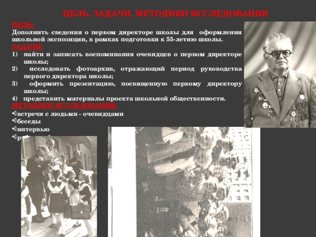 Цель. Задачи. Методики исследования ЦЕЛЬ:  Дополнить сведения о первом директоре школы для оформления школьной экспозиции, в рамках подготовки к 55-летию школы. ЗАДАЧИ: найти и записать воспоминания очевидцев о первом директоре школы; 2) исследовать фотоархив, отражающий период руководства первого директора школы; 3) оформить презентацию, посвященную первому директору школы; 4) представить материалы проекта школьной общественности. МЕТОДИКИ ИССЛЕДОВАНИЯ: встречи с людьми - очевидцами беседы интервью работа с фотоархивом  