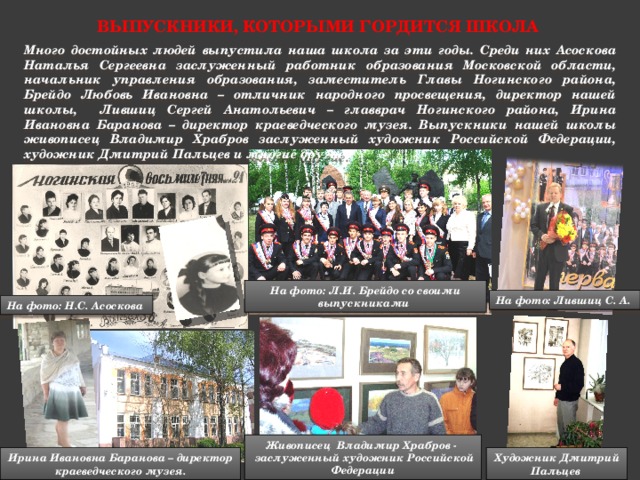 Выпускники, которыми гордится школа Много достойных людей выпустила наша школа за эти годы. Среди них Асоскова Наталья Сергеевна заслуженный работник образования Московской области, начальник управления образования, заместитель Главы Ногинского района, Брейдо Любовь Ивановна – отличник народного просвещения, директор нашей школы, Лившиц Сергей Анатольевич – главврач Ногинского района, Ирина Ивановна Баранова – директор краеведческого музея. Выпускники нашей школы живописец Владимир Храбров заслуженный художник Российской Федерации, художник Дмитрий Пальцев и многие другие. На фото: Л.И. Брейдо со своими выпускниками На фото: Лившиц С. А. На фото: Н.С. Асоскова Живописец Владимир Храбров -  заслуженный художник Российской Федерации Художник Дмитрий Пальцев Ирина Ивановна Баранова – директор краеведческого музея. 