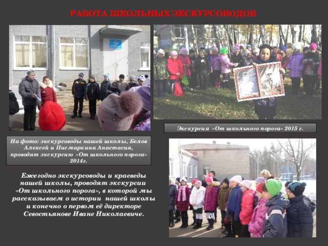 Работа школьных экскурсоводов Экскурсия «От школьного порога» 2015 г. На фото: экскурсоводы нашей школы, Белов Алексей и Писмаркина Анастасия, проводят экскурсию «От школьного порога» 2014г. Ежегодно экскурсоводы и краеведы нашей школы, проводят экскурсии «От школьного порога», в которой мы рассказываем о истории нашей школы и конечно о первом её директоре Севостьянове Иване Николаевиче. 