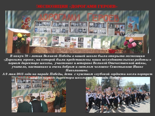 Экспозиция «Дорогами героев» В канун 70 – летия Великой Победы в нашей школе была открыта экспозиция «Дорогами героев», на которой были представлены наши исследовательские работы о первом директоре школы, участнике и ветеране Великой Отечественной войны, учителе, наставнике и очень добром и светлом человеке Севостьянове Иване Николаевиче. А 9 мая 2015 года на параде Победы, дети с чувством глубокой гордости несли портрет нашего первого директора школы по Площади Победы. 