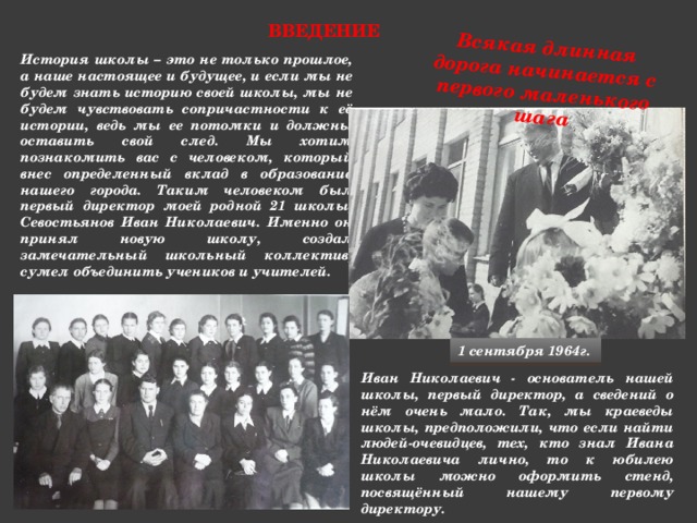Всякая длинная дорога начинается с первого маленького шага Введение   История школы – это не только прошлое, а наше настоящее и будущее, и если мы не будем знать историю своей школы, мы не будем чувствовать сопричастности к её истории, ведь мы ее потомки и должны оставить свой след. Мы хотим познакомить вас с человеком, который внес определенный вклад в образование нашего города. Таким человеком был первый директор моей родной 21 школы, Севостьянов Иван Николаевич. Именно он принял новую школу, создал замечательный школьный коллектив, сумел объединить учеников и учителей. 1 сентября 1964г. Иван Николаевич - основатель нашей школы, первый директор, а сведений о нём очень мало. Так, мы краеведы школы, предположили, что если найти людей-очевидцев, тех, кто знал Ивана Николаевича лично, то к юбилею школы можно оформить стенд, посвящённый нашему первому директору.  