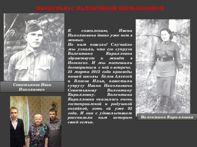 Интервью с валентиной кирилловной К сожалению, Ивана Николаевича давно уже нет в живых. Но нам повезло! Случайно мы узнали, что его супруга Валентина Кирилловна здравствует и живёт в Ногинске. И мы поспешили договориться с ней о встрече. 25 марта 2015 года краеведы нашей школы Белов Алексей и Власов Илья, навестили супругу Ивана Николаевича Севостьянову Валентину Кирилловну. Валентина Кирилловна оказалась очень гостеприимной и радушной хозяйкой, хоть ей уже 92 года. И она с удовольствием рассказала нам историю своей семьи. Севостьянов Иван Николаевич Валентина Кирилловна  