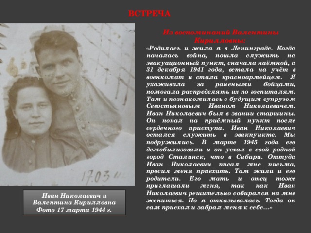 встреча Из воспоминаний Валентины Кирилловны: «Родилась и жила я в Ленинграде. Когда началась война, пошла служить на эвакуационный пункт, сначала наёмной, а 31 декабря 1941 года, встала на учёт в военкомат и стала красноармейцем. Я ухаживала за ранеными бойцами, помогала распределять их по госпиталям. Там и познакомилась с будущим супругом Севостьяновым Иваном Николаевичем. Иван Николаевич был в звании старшины. Он попал на приёмный пункт после сердечного приступа. Иван Николаевич остался служить в эвакпункте. Мы подружились. В марте 1945 года его демобилизовали и он уехал в свой родной город Сталинск, что в Сибири. Оттуда Иван Николаевич писал мне письма, просил меня приехать. Там жили и его родители. Его мать и отец тоже приглашали меня, так как Иван Николаевич решительно собирался на мне жениться. Но я отказывалась. Тогда он сам приехал и забрал меня к себе…» Иван Николаевич и Валентина Кирилловна Фото 17 марта 1944 г.  