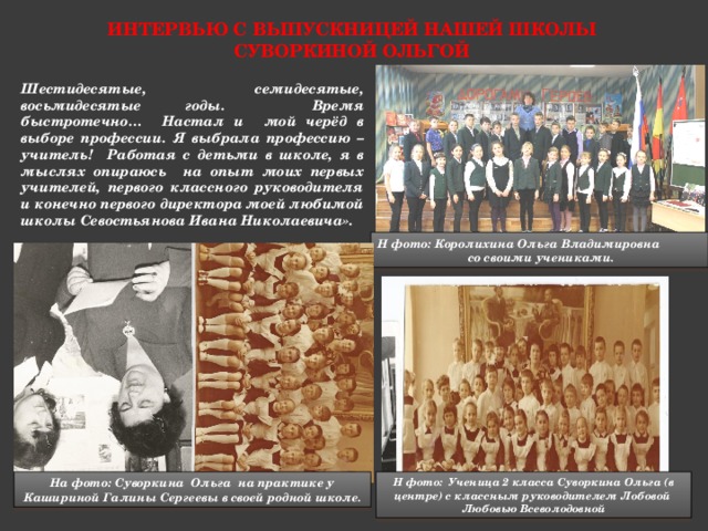 Интервью с выпускницей нашей школы Суворкиной ольгой Шестидесятые, семидесятые, восьмидесятые годы. Время быстротечно… Настал и мой черёд в выборе профессии. Я выбрала профессию – учитель! Работая с детьми в школе, я в мыслях опираюсь на опыт моих первых учителей, первого классного руководителя и конечно первого директора моей любимой школы Севостьянова Ивана Николаевича». Н фото: Королихина Ольга Владимировна  со своими учениками. На фото: Суворкина Ольга на практике у Кашириной Галины Сергеевы в своей родной школе. Н фото: Ученица 2 класса Суворкина Ольга (в центре) с классным руководителем Лобовой Любовью Всеволодовной 